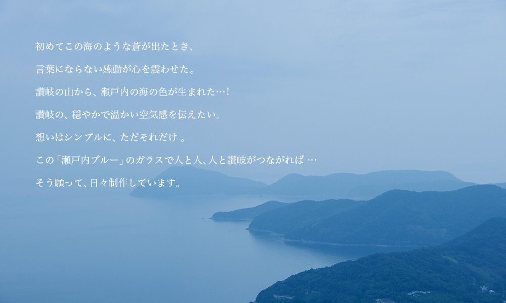 初めてこの海のような蒼が出たとき、 言葉にならない感動が心を震わせた。 讃岐の山から、瀬戸内の海の色が生まれた…! 讃岐の、穏やかで温かい空気感を伝えたい。想いはシンプルに、ただそれだけ 。この「瀬戸内ブルー」のガラスで人と人、人と讃岐がつながれば … そう願って、日々制作しています。